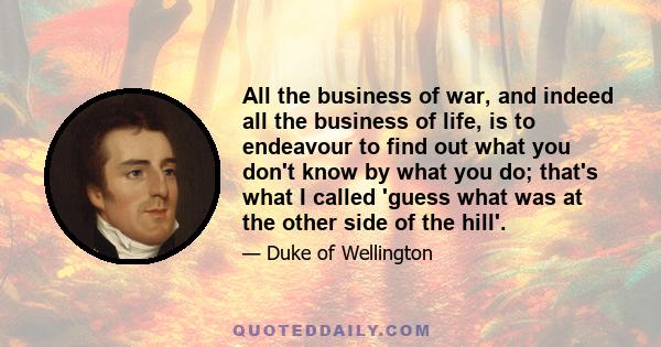 All the business of war, and indeed all the business of life, is to endeavour to find out what you don't know by what you do; that's what I called 'guess what was at the other side of the hill'.