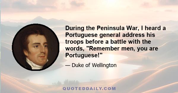 During the Peninsula War, I heard a Portuguese general address his troops before a battle with the words, Remember men, you are Portuguese!