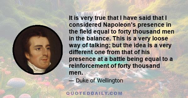 It is very true that I have said that I considered Napoleon's presence in the field equal to forty thousand men in the balance. This is a very loose way of talking; but the idea is a very different one from that of his