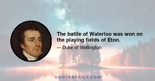 The battle of Waterloo was won on the playing fields of Eton.