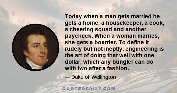 Today when a man gets married he gets a home, a housekeeper, a cook, a cheering squad and another paycheck. When a woman marries, she gets a boarder. To define it rudely but not ineptly, engineering is the art of doing