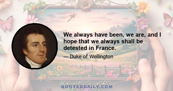 We always have been, we are, and I hope that we always shall be detested in France.