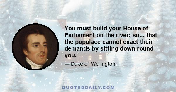 You must build your House of Parliament on the river: so... that the populace cannot exact their demands by sitting down round you.