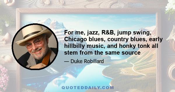 For me, jazz, R&B, jump swing, Chicago blues, country blues, early hillbilly music, and honky tonk all stem from the same source