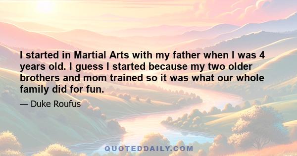 I started in Martial Arts with my father when I was 4 years old. I guess I started because my two older brothers and mom trained so it was what our whole family did for fun.