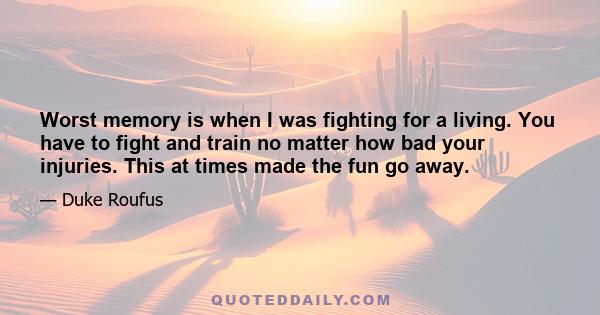 Worst memory is when I was fighting for a living. You have to fight and train no matter how bad your injuries. This at times made the fun go away.