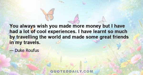 You always wish you made more money but I have had a lot of cool experiences. I have learnt so much by travelling the world and made some great friends in my travels.