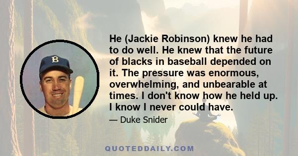 He (Jackie Robinson) knew he had to do well. He knew that the future of blacks in baseball depended on it. The pressure was enormous, overwhelming, and unbearable at times. I don't know how he held up. I know I never