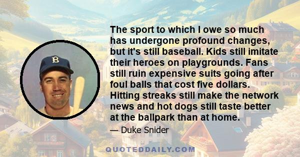 The sport to which I owe so much has undergone profound changes, but it's still baseball. Kids still imitate their heroes on playgrounds. Fans still ruin expensive suits going after foul balls that cost five dollars.