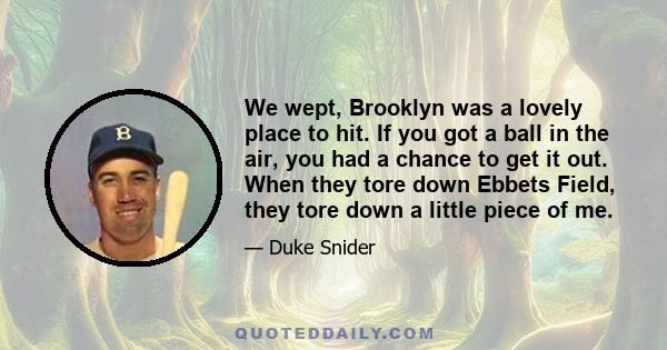 We wept, Brooklyn was a lovely place to hit. If you got a ball in the air, you had a chance to get it out. When they tore down Ebbets Field, they tore down a little piece of me.