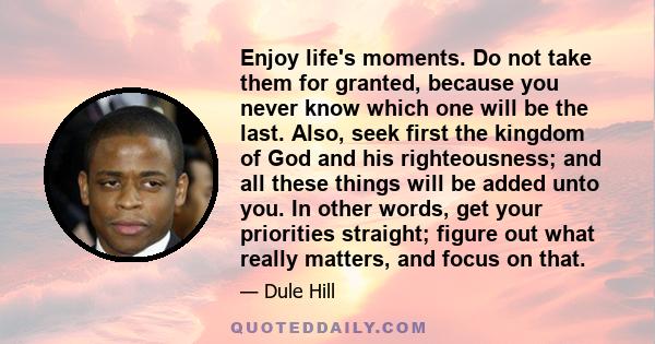 Enjoy life's moments. Do not take them for granted, because you never know which one will be the last. Also, seek first the kingdom of God and his righteousness; and all these things will be added unto you. In other