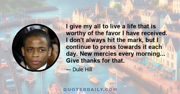 I give my all to live a life that is worthy of the favor I have received. I don't always hit the mark, but I continue to press towards it each day. New mercies every morning... Give thanks for that.