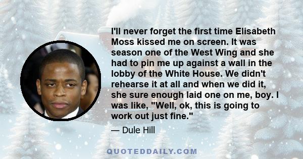 I'll never forget the first time Elisabeth Moss kissed me on screen. It was season one of the West Wing and she had to pin me up against a wall in the lobby of the White House. We didn't rehearse it at all and when we