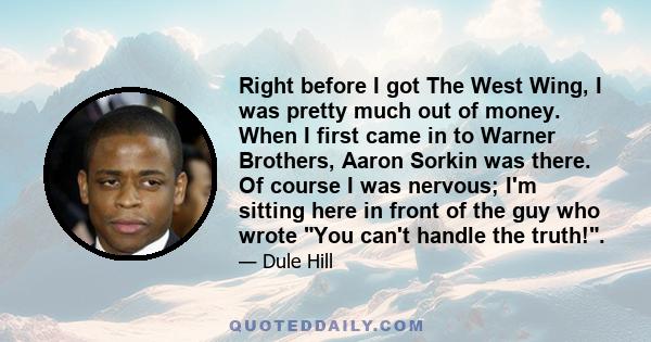 Right before I got The West Wing, I was pretty much out of money. When I first came in to Warner Brothers, Aaron Sorkin was there. Of course I was nervous; I'm sitting here in front of the guy who wrote You can't handle 