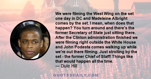 We were filming the West Wing on the set one day in DC and Madeleine Albright comes by the set. I mean, when does that happen? You turn around and there's the former Secretary of State just sitting there. After the