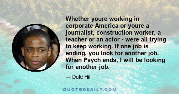 Whether youre working in corporate America or youre a journalist, construction worker, a teacher or an actor - were all trying to keep working. If one job is ending, you look for another job. When Psych ends, I will be