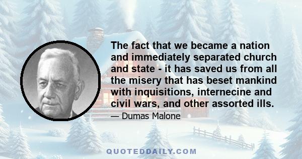 The fact that we became a nation and immediately separated church and state - it has saved us from all the misery that has beset mankind with inquisitions, internecine and civil wars, and other assorted ills.