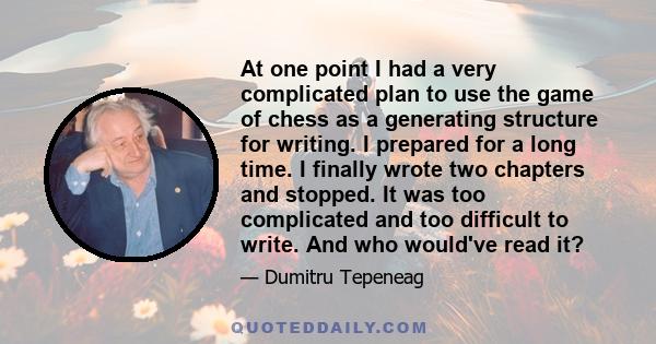 At one point I had a very complicated plan to use the game of chess as a generating structure for writing. I prepared for a long time. I finally wrote two chapters and stopped. It was too complicated and too difficult