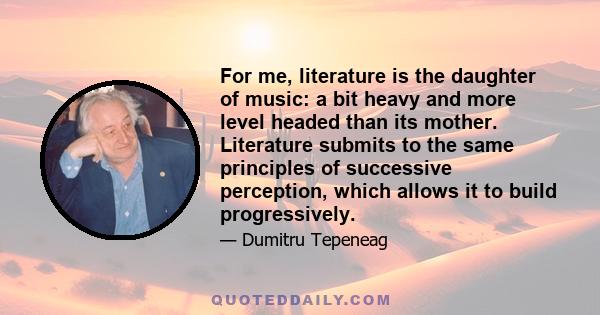 For me, literature is the daughter of music: a bit heavy and more level headed than its mother. Literature submits to the same principles of successive perception, which allows it to build progressively.