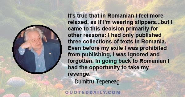 It's true that in Romanian I feel more relaxed, as if I'm wearing slippers...but I came to this decision primarily for other reasons: I had only published three collections of texts in Romania. Even before my exile I