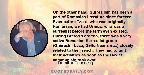 On the other hand, Surrealism has been a part of Romanian literature since forever. Even before Tzara, who was originally Romanian, we had Urmuz, who was a surrealist before the term even existed. During Breton's era