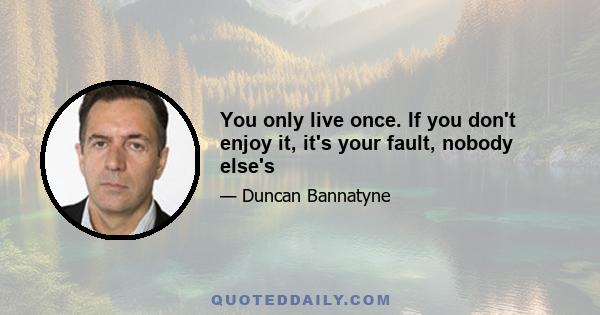 You only live once. If you don't enjoy it, it's your fault, nobody else's