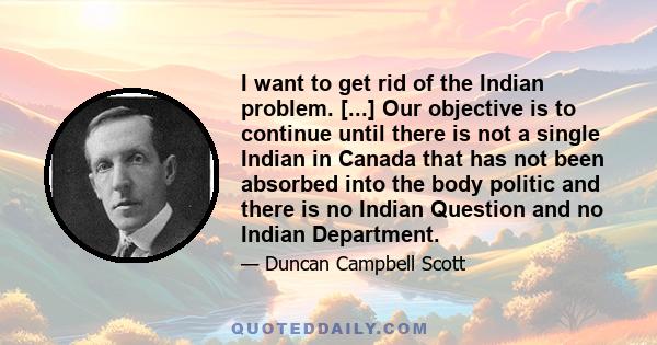 I want to get rid of the Indian problem. [...] Our objective is to continue until there is not a single Indian in Canada that has not been absorbed into the body politic and there is no Indian Question and no Indian