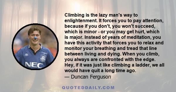 Climbing is the lazy man's way to enlightenment. It forces you to pay attention, because if you don't, you won't succeed, which is minor - or you may get hurt, which is major. Instead of years of meditation, you have