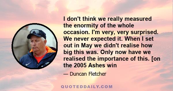 I don't think we really measured the enormity of the whole occasion. I'm very, very surprised. We never expected it. When I set out in May we didn't realise how big this was. Only now have we realised the importance of