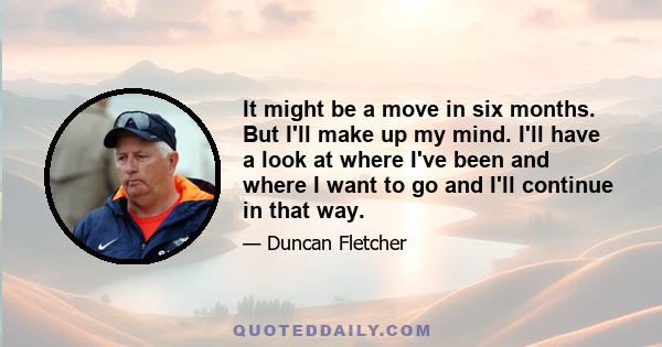 It might be a move in six months. But I'll make up my mind. I'll have a look at where I've been and where I want to go and I'll continue in that way.