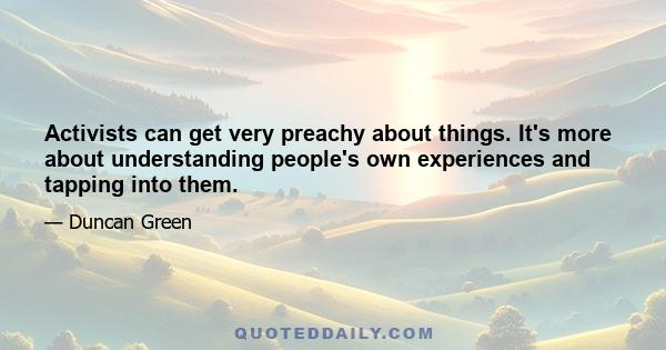 Activists can get very preachy about things. It's more about understanding people's own experiences and tapping into them.