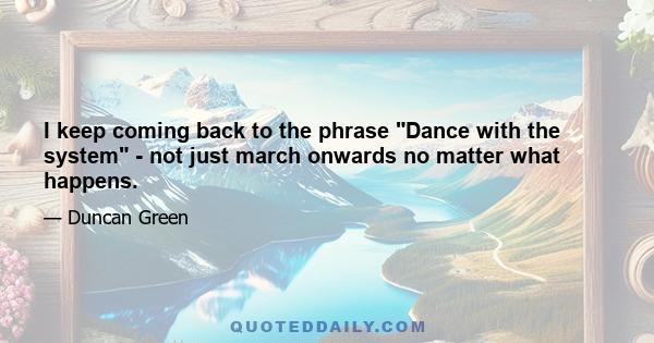 I keep coming back to the phrase Dance with the system - not just march onwards no matter what happens.