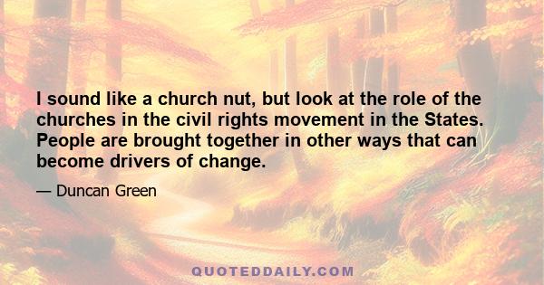 I sound like a church nut, but look at the role of the churches in the civil rights movement in the States. People are brought together in other ways that can become drivers of change.