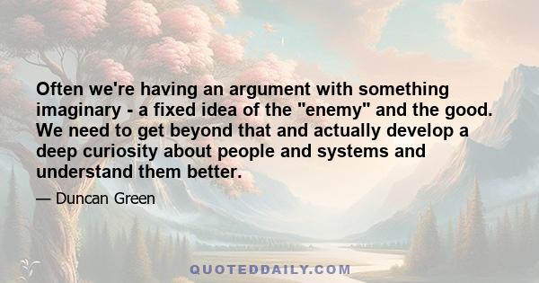 Often we're having an argument with something imaginary - a fixed idea of the enemy and the good. We need to get beyond that and actually develop a deep curiosity about people and systems and understand them better.