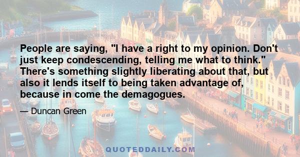 People are saying, I have a right to my opinion. Don't just keep condescending, telling me what to think. There's something slightly liberating about that, but also it lends itself to being taken advantage of, because