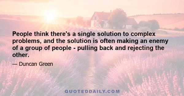 People think there's a single solution to complex problems, and the solution is often making an enemy of a group of people - pulling back and rejecting the other.