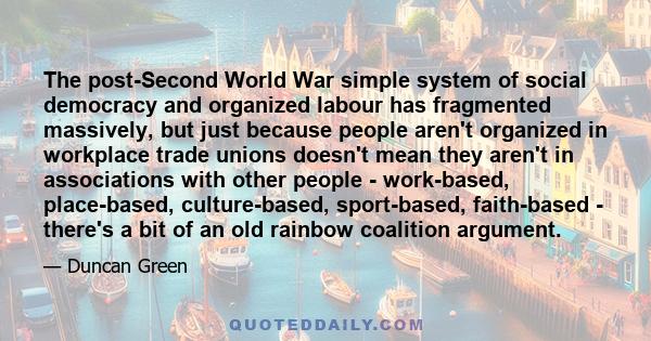 The post-Second World War simple system of social democracy and organized labour has fragmented massively, but just because people aren't organized in workplace trade unions doesn't mean they aren't in associations with 