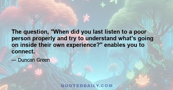 The question, When did you last listen to a poor person properly and try to understand what's going on inside their own experience? enables you to connect.