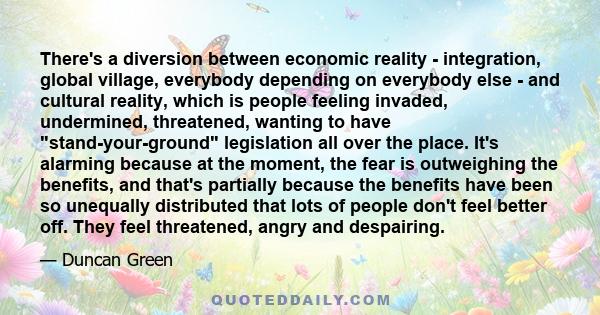 There's a diversion between economic reality - integration, global village, everybody depending on everybody else - and cultural reality, which is people feeling invaded, undermined, threatened, wanting to have