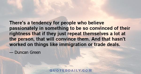 There's a tendency for people who believe passionately in something to be so convinced of their rightness that if they just repeat themselves a lot at the person, that will convince them. And that hasn't worked on