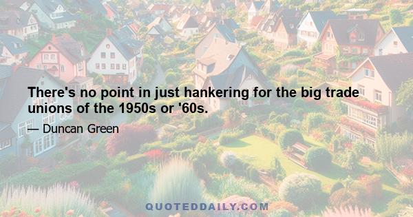 There's no point in just hankering for the big trade unions of the 1950s or '60s.