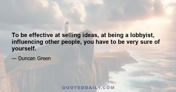 To be effective at selling ideas, at being a lobbyist, influencing other people, you have to be very sure of yourself.