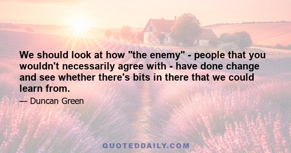 We should look at how the enemy - people that you wouldn't necessarily agree with - have done change and see whether there's bits in there that we could learn from.