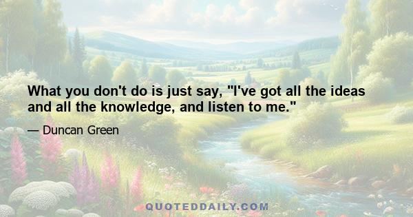 What you don't do is just say, I've got all the ideas and all the knowledge, and listen to me.