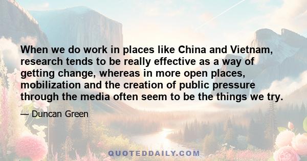 When we do work in places like China and Vietnam, research tends to be really effective as a way of getting change, whereas in more open places, mobilization and the creation of public pressure through the media often