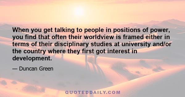 When you get talking to people in positions of power, you find that often their worldview is framed either in terms of their disciplinary studies at university and/or the country where they first got interest in