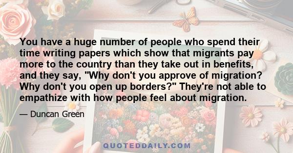 You have a huge number of people who spend their time writing papers which show that migrants pay more to the country than they take out in benefits, and they say, Why don't you approve of migration? Why don't you open