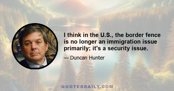 I think in the U.S., the border fence is no longer an immigration issue primarily; it's a security issue.