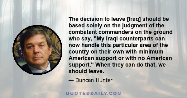 The decision to leave [Iraq] should be based solely on the judgment of the combatant commanders on the ground who say, My Iraqi counterparts can now handle this particular area of the country on their own with minimum