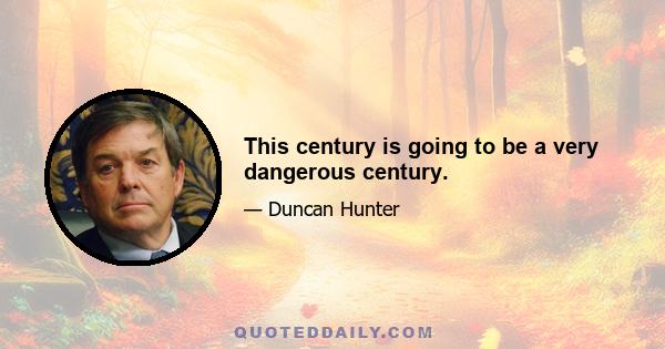 This century is going to be a very dangerous century.